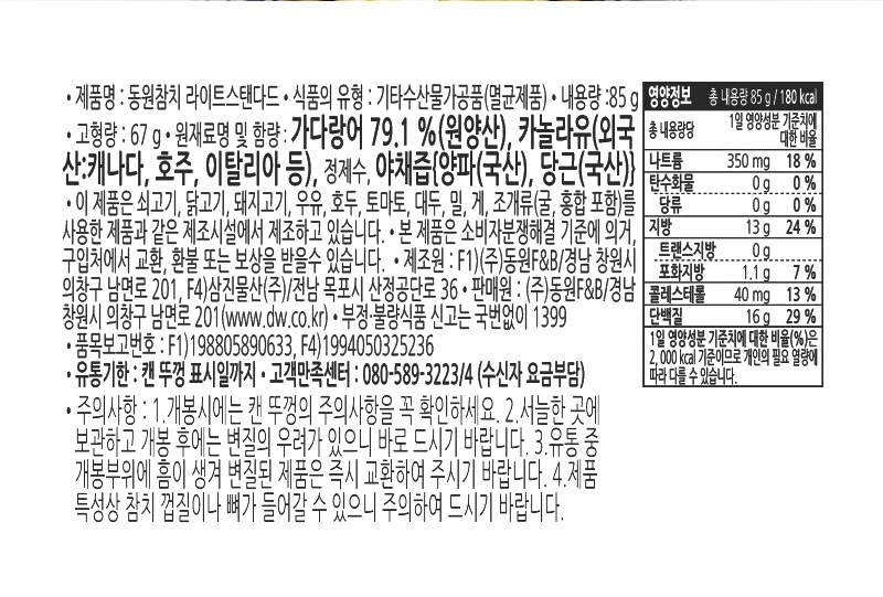 상품 상세정보 제품명 동원참치 살코기 내용량 85g 식품의 유형 기타수산물가공품(멸균제품) 유통기한 캔뚜껑 표기일까지 업소명 및 소재지 F1) ㈜동원F&B / 경남 창원시 의창구 남면로 201 F4) 삼진물산 / 전남 목포시 산정공단로 36 판매원 ㈜동원F&B / 경남 창원시 의창구 남면로 201 (www.dw.co.kr) 원재료명 가다랑어79.1%(원양산), 카놀라유(외국산), 정제수, 야채즙[양파(국산),당근(국산)] 주의사항 이 제품은 쇠고기, 닭고기, 돼지고기, 우유, 호두, 토마토, 대두, 밀, 게,  조개류(굴,홍합 포함)를 사용한 제품과  같은 제조시설에서 제조하고 있습니다. 개봉 시에는 캔 뚜껑의 주의사항을 꼭 확인하세요. 서늘한 곳에 보관하고 개봉 후에는 변질우려가 있으니 바로 드시기 바랍니다. 유통 중 개봉부위에 흠이 생겨 변질된 제품은 즉시 교환하여 주시기 바랍니다. 제품 특성상 참치 껍질이나 뼈가 들어갈 수 있으니 주의하여 드시기 바랍니다. 본 제품은 소비자 분쟁해결 기준에 의거, 구입처에서 교환, 환불 또는 보상을 받을 수 있습니다. 고객만족센터: 080-589-3223/4 (수신자부담) 부정·불량식품 신고는 국번없이 1399 영양정보 총 내용량 85g (85g 당 180Kcal) 총 내용량당 1일 영양성분 기준치에 대한 비율 열량 180kcal, 탄수화물 0g(0%), 당류 0g, 단백질 16g(29%), 지방 13g(24%), 포화지방 1.1g(7%), 트랜스지방 0g, 콜레스테롤 40mg(13%), 나트륨 350mg (18%) ※ 1일 영양성분 기준치에 대한 비율(%)은 2,000Kcal 기준이므로 개인의 필요 열량에 따라 다를 수 있습니다.