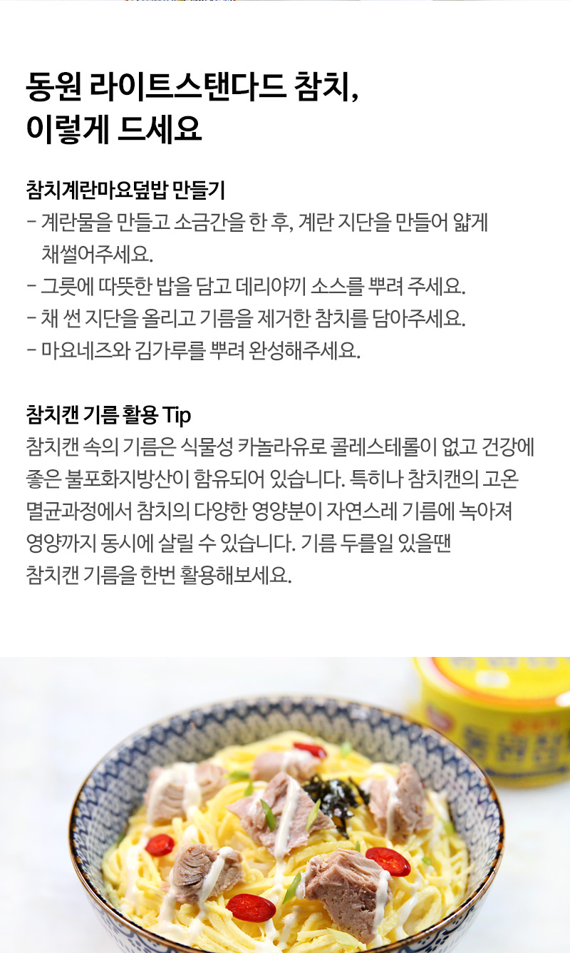 동원 라이트스탠다드 참치, 이렇게 드세요 참치계란마요덮밥 만들기 - 계란물을 만들고 소금간을 한 후, 계란 지단을 만들어 얇게 채썰어주세요. - 그릇에 따뜻한 밥을 담고 데리야끼 소스를 뿌려 주세요. - 채 썬 지단을 올리고 기름을 제거한 참치를 담아주세요. - 마요네즈와 김가루를 뿌려 완성해주세요. 참치캔 기름 활용 Tip 참치캔 속의 기름은 식물성 카놀라유로 콜레스테롤이 없고 건강에 좋은 불포화지방산이 함유되어 있습니다. 특히나 참치캔의 고온 멸균과정에서 참치의 다양한 영양분이 자연스레 기름에 녹아져 영양까지 동시에 살릴 수 있습니다. 기름 두를일 있을땐 참치캔 기름을 한번 활용해보세요.