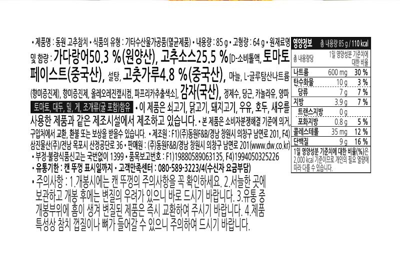 상품 상세정보 제품명 동원 고추참치 내용량 85g 식품의 유형 기타수산물가공품(멸균제품) 유통기한 캔뚜껑 표기일까지 업소명 및 소재지 F1) ㈜동원F&B / 경남 창원시 의창구 남면로 201 F4) 삼진물산 / 전남 목포시 산정공단로 36 판매원 ㈜동원F&B / 경남 창원시 의창구 남면로 201 (www.dw.co.kr) 원재료명 가다랑어 50.3%(원양산), 고추소스 25.5%[D-소비톨액, 토마토페이스트(중국산), 설탕, 고춧가루 4.8%(중국산), 마늘, L-글루탐산나트륨(향미증진제), 향미증진제, 올레오레진？시컴, 파프리카추출색소], 감자(국산), 정제수, 당근, 카놀라유, 양파 토마토, 대두, 밀, 게, 조개류(굴 포함)함유 주의사항 이 제품은 쇠고기, 닭고기, 돼지고기, 우유, 호두,새우를 사용한 제품과 같은 제조시설에서 제조하고 있습니다. 개봉 시에는 캔 뚜껑의 주의사항을 꼭 확인하세요. 서늘한 곳에 보관하고 개봉 후에는 변질우려가 있으니 바로 드시기 바랍니다. 유통 중 개봉부위에 흠이 생겨 변질된 제품은 즉시 교환하여 주시기 바랍니다. 제품 특성상 참치 껍질이나 뼈가 들어갈 수 있으니 주의하여 드시기 바랍니다. 본 제품은 소비자 분쟁해결 기준에 의거, 구입처에서 교환, 환불 또는 보상을 받을 수 있습니다. 고객만족센터: 080-589-3223/4 (수신자부담) 부정·불량식품 신고는 국번없이 1399 영양정보 총 내용량 85g (85g 당 110Kcal) 총 내용량당 1일 영양성분 기준치에 대한 비율 열량 110kcal, 탄수화물 10g(3%), 당류 7g (7%), 단백질 9g(16%), 지방 3.9g(7%), 포화지방 0.8g(5%), 트랜스지방 0g, 콜레스테롤 35mg(12%), 나트륨 600mg(30%) ※ 1일 영양성분 기준치에 대한 비율(%)은 2,000Kcal 기준이므로 개인의 필요 열량에 따라 다를 수 있습니다.